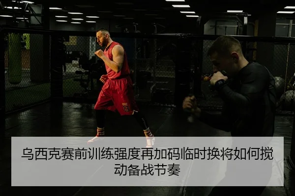 乌西克赛前训练强度再加码临时换将如何搅动备战节奏