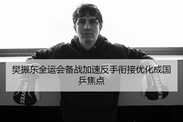 樊振东全运会备战加速反手衔接优化成国乒焦点