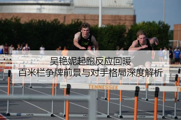 吴艳妮起跑反应回暖 百米栏争牌前景与对手格局深度解析