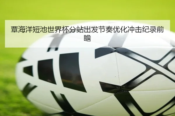 覃海洋短池世界杯分站出发节奏优化冲击纪录前瞻